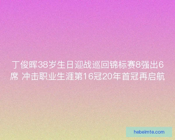 丁俊晖38岁生日迎战巡回锦标赛8强出6席 冲击职业生涯第16冠20年首冠再启航