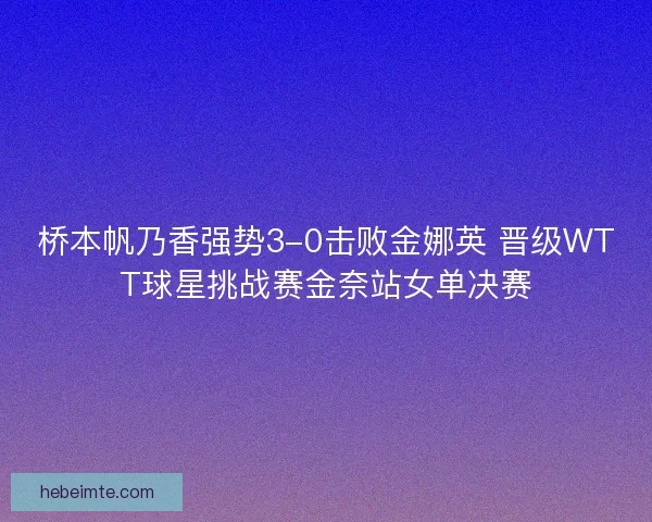 桥本帆乃香强势3-0击败金娜英 晋级WTT球星挑战赛金奈站女单决赛