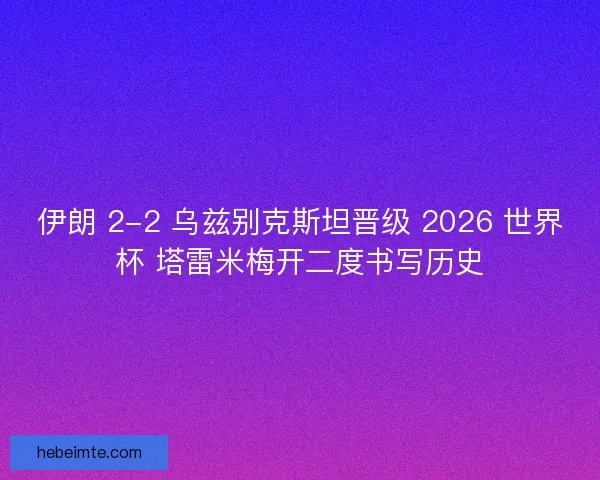 伊朗 2-2 乌兹别克斯坦晋级 2026 世界杯 塔雷米梅开二度书写历史