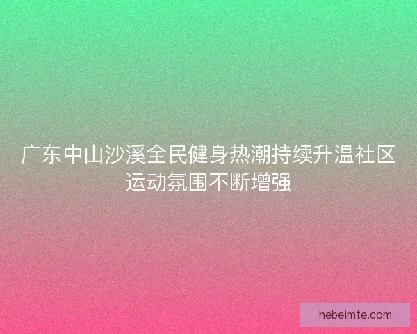广东中山沙溪全民健身热潮持续升温社区运动氛围不断增强