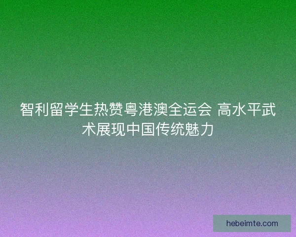 智利留学生热赞粤港澳全运会 高水平武术展现中国传统魅力