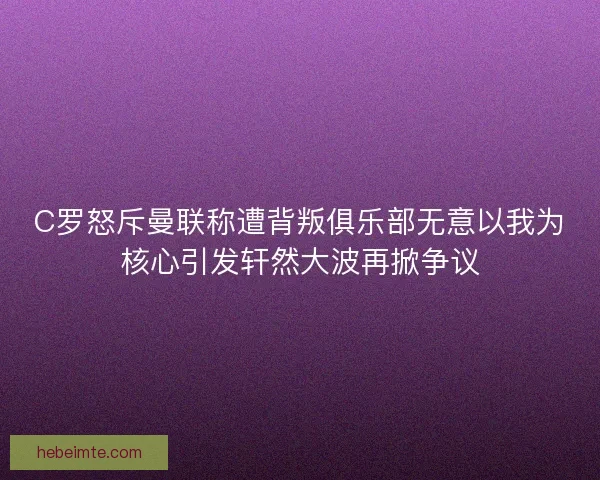 C罗怒斥曼联称遭背叛俱乐部无意以我为核心引发轩然大波再掀争议