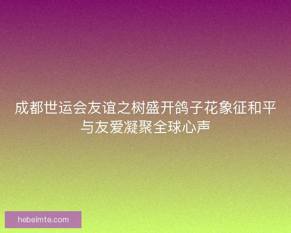 成都世运会友谊之树盛开鸽子花象征和平与友爱凝聚全球心声 成都世运会友谊之树盛开鸽子花象征和平与友爱凝聚全球心声