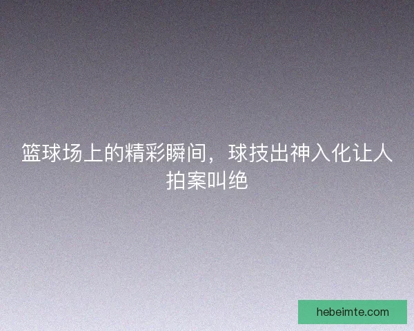 篮球场上的精彩瞬间,球技出神入化让人拍案叫绝 篮球场上的精彩瞬间,球技出神入化让人拍案叫绝