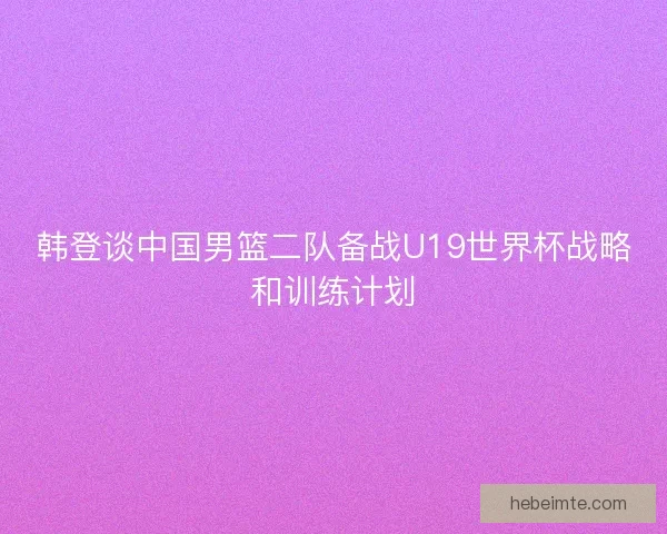 韩登谈中国男篮二队备战U19世界杯战略和训练计划