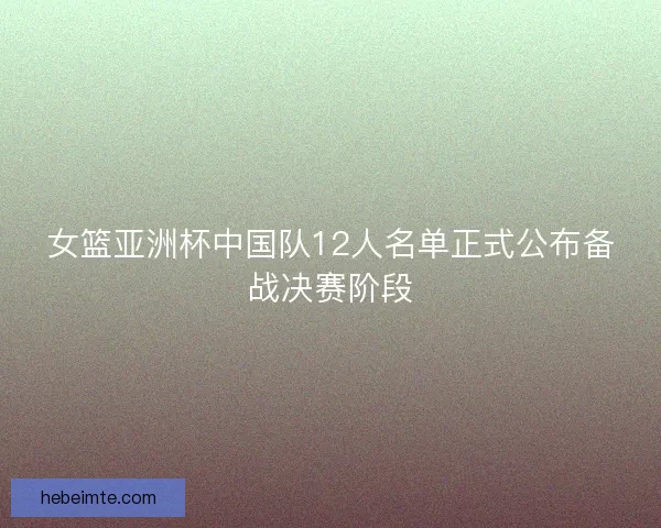 女篮亚洲杯中国队12人名单正式公布备战决赛阶段