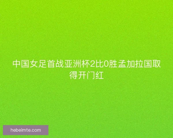 中国女足首战亚洲杯2比0胜孟加拉国取得开门红 中国女足首战亚洲杯2比0胜孟加拉国取得开门红