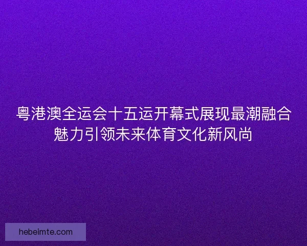 粤港澳全运会十五运开幕式展现最潮融合魅力引领未来体育文化新风尚