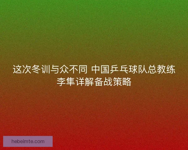 这次冬训与众不同 中国乒乓球队总教练李隼详解备战策略