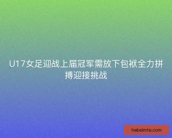 U17女足迎战上届冠军需放下包袱全力拼搏迎接挑战