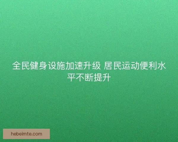 全民健身设施加速升级 居民运动便利水平不断提升