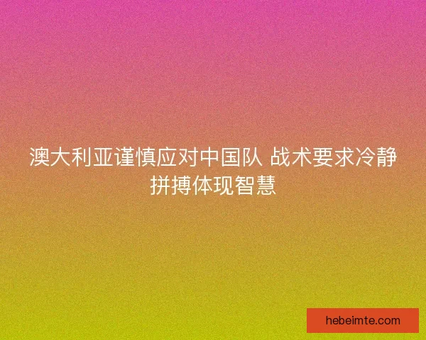 澳大利亚谨慎应对中国队 战术要求冷静拼搏体现智慧