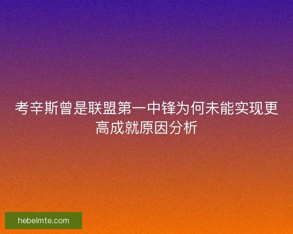 考辛斯曾是联盟第一中锋为何未能实现更高成就原因分析 考辛斯曾是联盟第一中锋为何未能实现更高成就原因分析