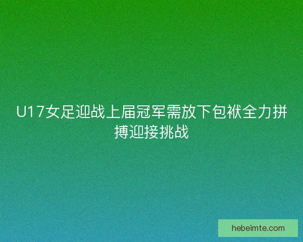 U17女足迎战上届冠军需放下包袱全力拼搏迎接挑战