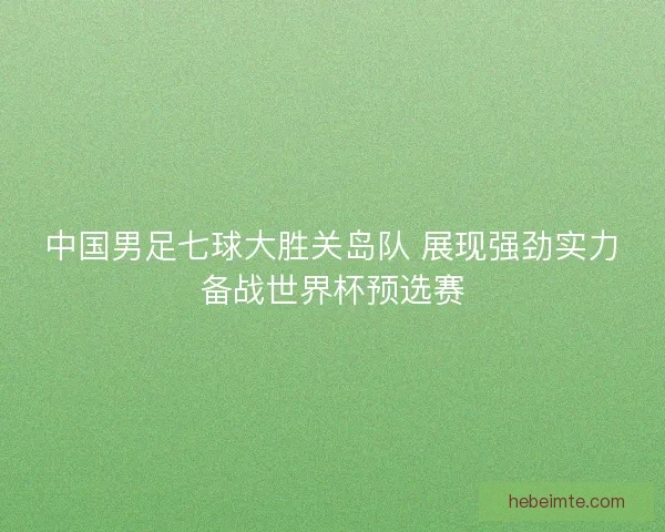 中国男足七球大胜关岛队 展现强劲实力备战世界杯预选赛 中国男足七球大胜关岛队 展现强劲实力备战世界杯预选赛