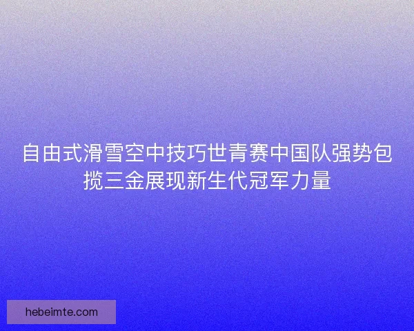 自由式滑雪空中技巧世青赛中国队强势包揽三金展现新生代冠军力量 自由式滑雪空中技巧世青赛中国队强势包揽三金展现新生代冠军力量