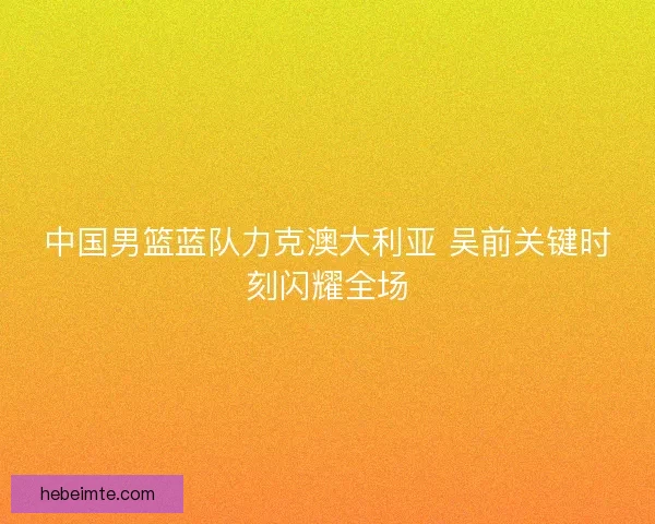 中国男篮蓝队力克澳大利亚 吴前关键时刻闪耀全场