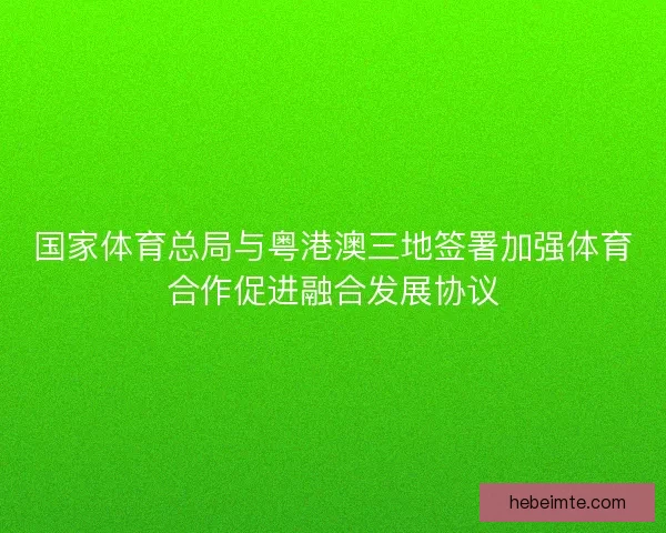 国家体育总局与粤港澳三地签署加强体育合作促进融合发展协议