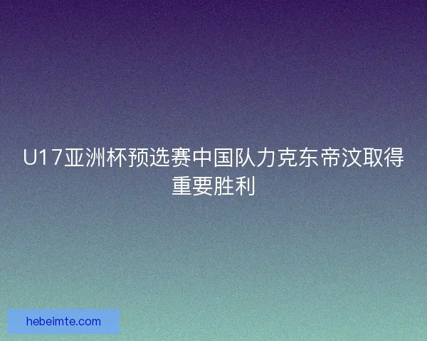 U17亚洲杯预选赛中国队力克东帝汶取得重要胜利